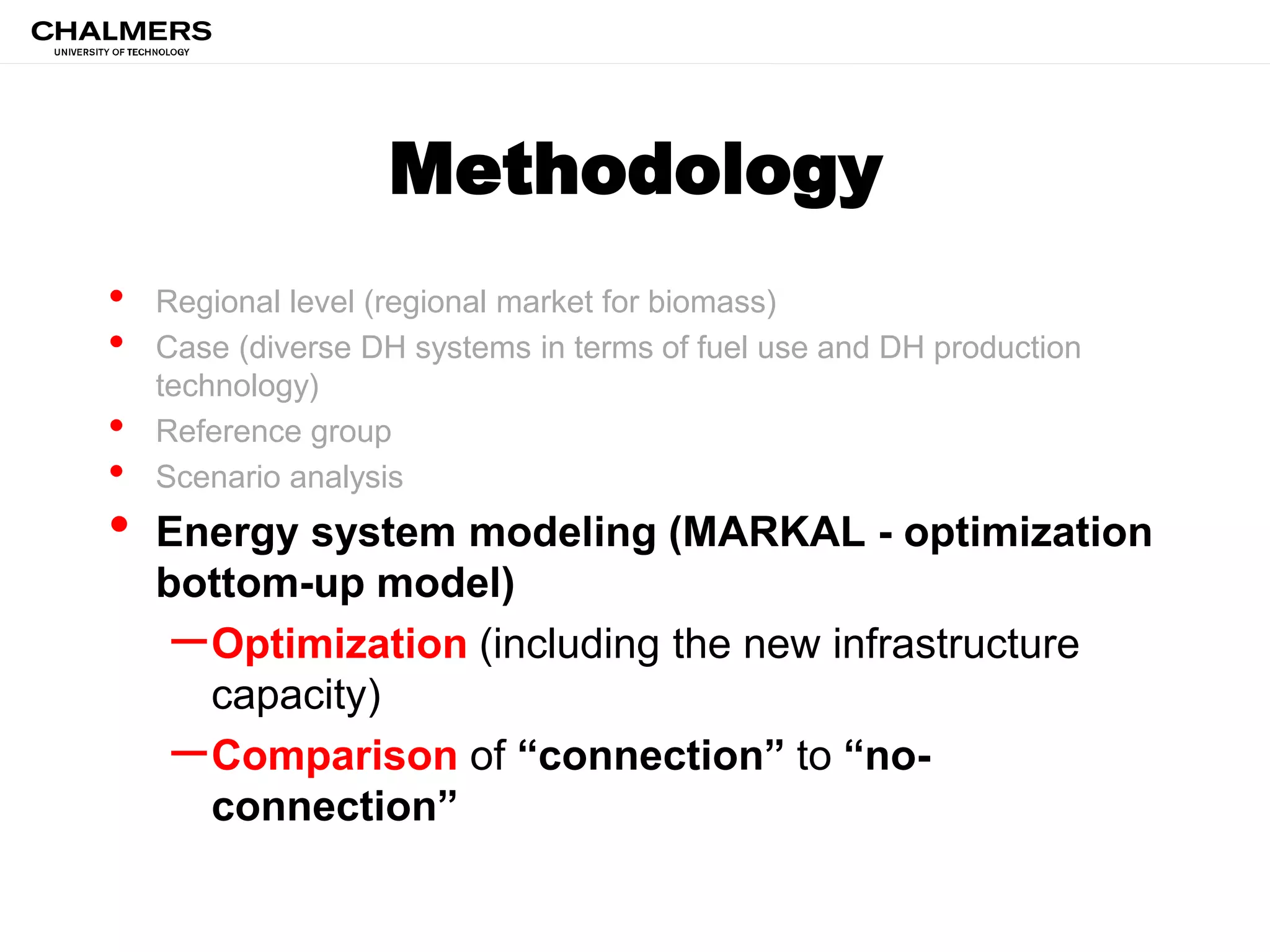 Methodology
• Regional level (regional market for biomass)
• Case (diverse DH systems in terms of fuel use and DH production
technology)
• Reference group
• Scenario analysis
• Energy system modeling (MARKAL - optimization
bottom-up model)
–Optimization (including the new infrastructure
capacity)
–Comparison of “connection” to “no-
connection”
 