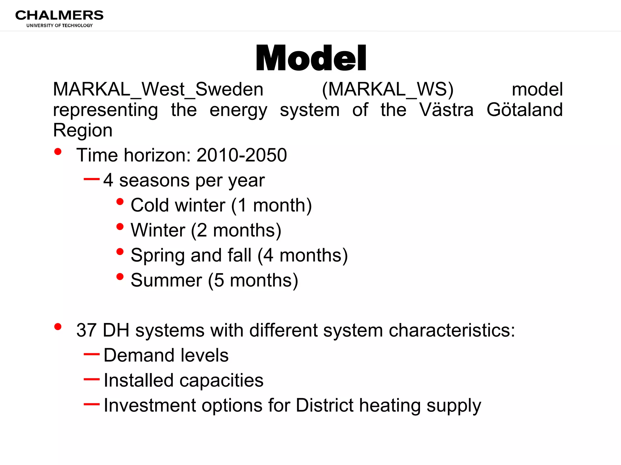 Model
MARKAL_West_Sweden (MARKAL_WS) model
representing the energy system of the Västra Götaland
Region
• Time horizon: 2010-2050
–4 seasons per year
• Cold winter (1 month)
• Winter (2 months)
• Spring and fall (4 months)
• Summer (5 months)
• 37 DH systems with different system characteristics:
–Demand levels
–Installed capacities
–Investment options for District heating supply
 