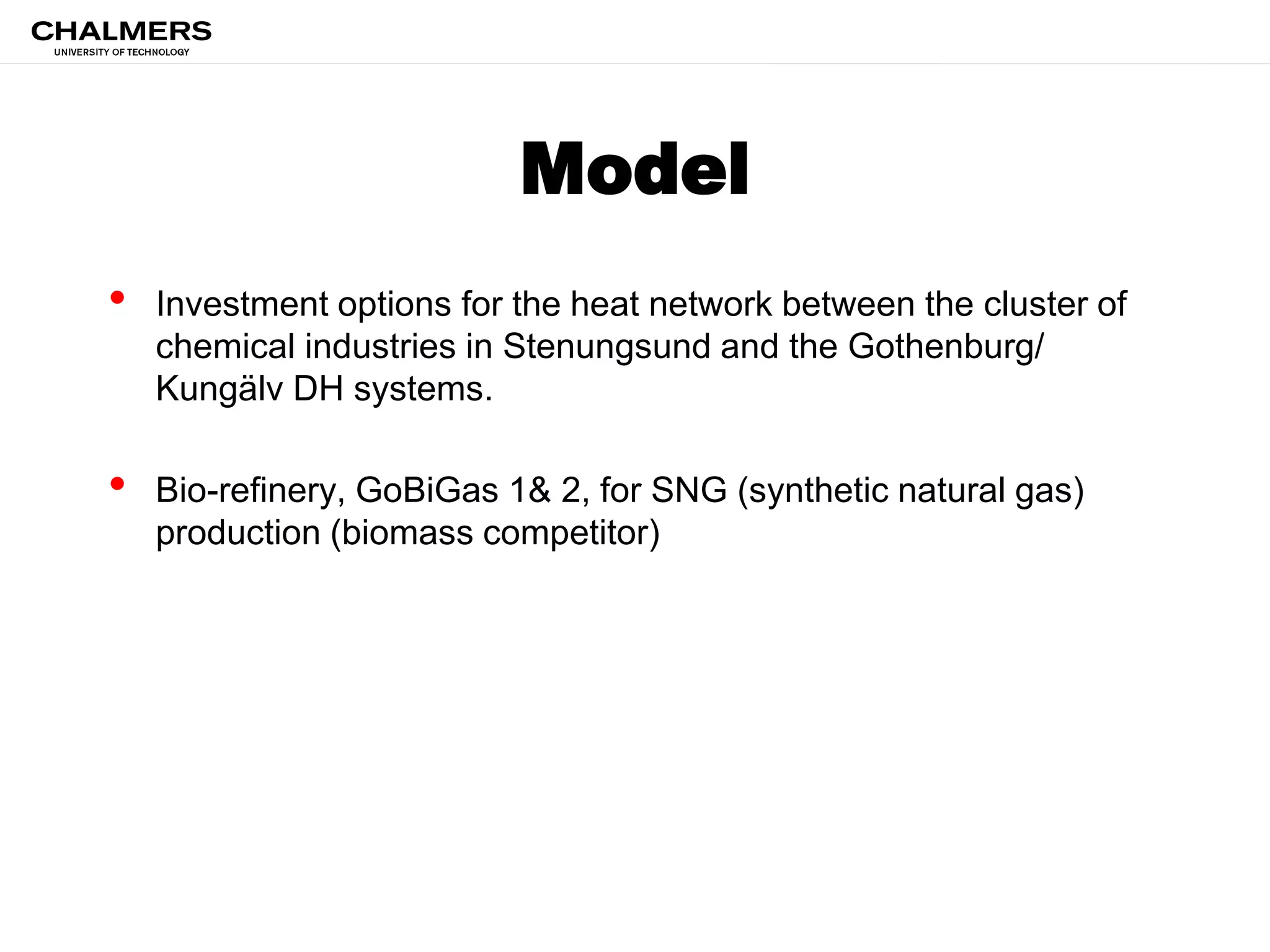 Model
• Investment options for the heat network between the cluster of
chemical industries in Stenungsund and the Gothenburg/
Kungälv DH systems.
• Bio-refinery, GoBiGas 1& 2, for SNG (synthetic natural gas)
production (biomass competitor)
 