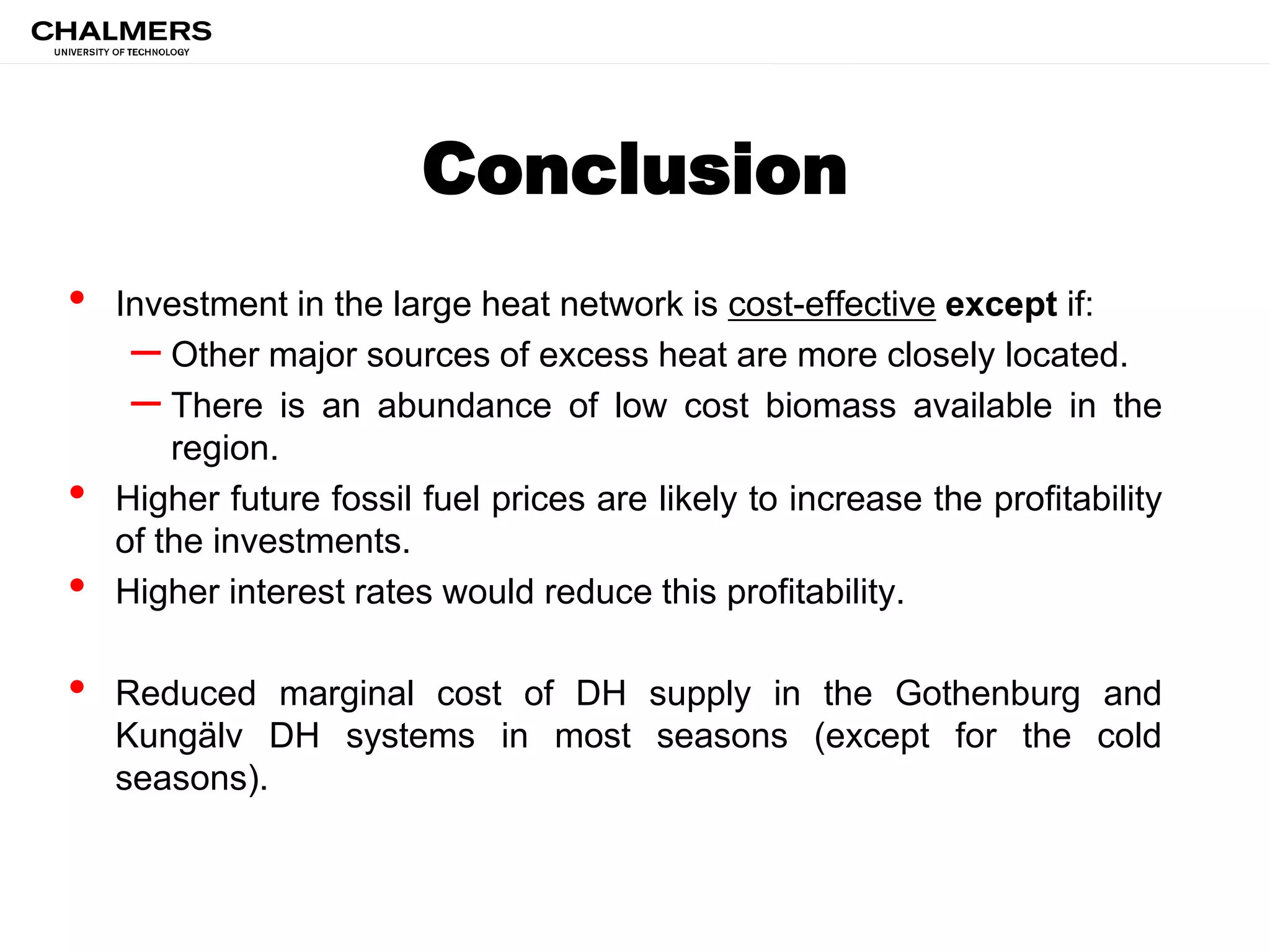 Conclusion
• Investment in the large heat network is cost-effective except if:
– Other major sources of excess heat are more closely located.
– There is an abundance of low cost biomass available in the
region.
• Higher future fossil fuel prices are likely to increase the profitability
of the investments.
• Higher interest rates would reduce this profitability.
• Reduced marginal cost of DH supply in the Gothenburg and
Kungälv DH systems in most seasons (except for the cold
seasons).
 