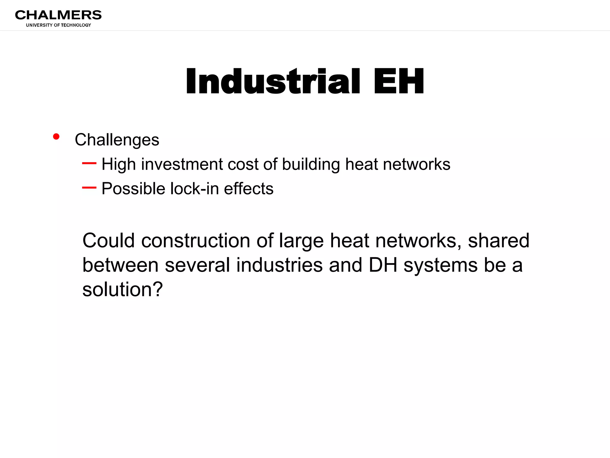 Industrial EH
• Challenges
– High investment cost of building heat networks
– Possible lock-in effects
Could construction of large heat networks, shared
between several industries and DH systems be a
solution?
 