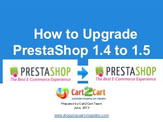 How to Upgrade
PrestaShop 1.4 to 1.5
Prepared by Cart2Cart Team
June, 2013
www.shopping-cart-migration.com
 