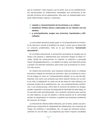 3
que lo necesitan”. Esto requiere, por lo tanto, que en los establecimien-
tos educacionales se implementen estrategias que promuevan el de-
sarrollo armónico de los adolescentes. Para esto, es indispensable incor-
porar determinados valores y conductas:
• respeto y reconocimiento de los jóvenes y su cultura
• establecer límites claros y adecuados en su relación con los
adultos
• y, principalmente, acoger sus vivencias, inquietudes y difi-
cultades
La comunidad educativa puede jugar un rol preponderante al momen-
to de intervenir cuando el problema ya existe o evitar que se desarrolle
un consumo problemático. Esto es lo que llamamos “prevención
secundaria”.
En el ámbito educacional, la prevención secundaria es aquella que se
dirige a los jóvenes y adolescentes que consumen drogas en fases ini-
ciales, donde las consecuencias no implican un deterioro o gravedad
mayor (drogodependencia), y su objetivo es lograr una detección precoz
y prestar una atención temprana, para evitar que se produzca un consu-
mo más severo.
En materia de prevención, será necesario entonces tener un enfoque
preventivo integral al momento de intervenir. Aquí se entiende el consu-
mo de drogas no como un “comportamiento aislado” en la vida del ado-
lescente, sino como una conducta que tiene relación directa con su esti-
lo de vida, la adaptación en cada una de las áreas de vida cotidiana, los
procesos propios de la adolescencia, etc. Los comportamientos conflicti-
vos y sus consecuencias, entre ellos el consumo de alcohol y/o drogas,
pueden responder al proceso de búsqueda de identidad de esta etapa, en
el cual todo está interrelacionado. Una condición necesaria para avanzar
en este objetivo, es que los adultos y demás jóvenes de la comunidad
escolar no estigmaticen ni rechacen a aquellos que presentan problemas
de consumo de drogas.
La intervención efectiva debe enfocarse, por lo tanto, desde una pers-
pectiva que comprenda la integralidad del adolescente, las conductas de
riesgo, los conflictos y necesidades, etc., en lugar de centrarse exclusi-
vamente en una de ellas. Los programas que tienen mejores resultados
 