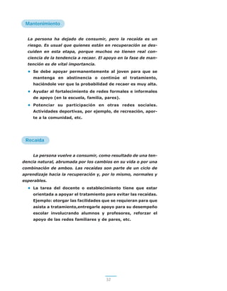 Mantenimiento
La persona ha dejado de consumir, pero la recaída es un
riesgo. Es usual que quienes están en recuperación se des-
cuiden en esta etapa, porque muchos no tienen real con-
ciencia de la tendencia a recaer. El apoyo en la fase de man-
tención es de vital importancia.
• Se debe apoyar permanentemente al joven para que se
mantenga en abstinencia o continúe el tratamiento,
haciéndole ver que la probabilidad de recaer es muy alta.
• Ayudar al fortalecimiento de redes formales e informales
de apoyo (en la escuela, familia, pares).
• Potenciar su participación en otras redes sociales.
Actividades deportivas, por ejemplo, de recreación, apor-
te a la comunidad, etc.
Recaída
La persona vuelve a consumir, como resultado de una ten-
dencia natural, abrumada por los cambios en su vida o por una
combinación de ambos. Las recaídas son parte de un ciclo de
aprendizaje hacia la recuperación y, por lo mismo, normales y
esperables.
• La tarea del docente o establecimiento tiene que estar
orientada a apoyar el tratamiento para evitar las recaídas.
Ejemplo: otorgar las facilidades que se requieran para que
asista a tratamiento,entregarle apoyo para su desempeño
escolar involucrando alumnos y profesores, reforzar el
apoyo de las redes familiares y de pares, etc.
3232
 
