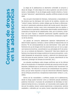 5
La etapa de la adolescencia es altamente vulnerable al consumo y
abuso de drogas. En esta etapa de la vida se generan una serie de ten-
siones y necesidades. El uso de drogas puede resultar atractivo y funcio-
nal para “solucionar”, aparentemente, aquellos conflictos propios de esta
edad.
Hay una gran diversidad de intereses, motivaciones y necesidades en
los jóvenes que los distinguen del mundo de los adultos, creando una
“cultura” propia. Asimismo, existen códigos que los llevan a diferenciar-
se entre sí, generando subculturas dentro del mundo juvenil. Esta diver-
sidad se presenta muchas veces como amenazante para los adultos y,
con frecuencia se generaliza, atribuyendo determinadas características o
conductas al conjunto de los adolescentes. Esto, por el contrario, consti-
tuye una gran riqueza y deberían potenciarse aquellos aspectos que
favorecen el desarrollo de la autonomía emocional, conductual y cogniti-
va de los jóvenes.
Las pautas de consumo adolescente aparecen habitualmente en
determinados espacios y tiempos y cobran sentido al relacionarlas con el
binomio “fin de semana/prácticas de ocio dominantes”. Gran parte del
fenómeno de uso de drogas entre los jóvenes tiene que ver con su espe-
cial manera de divertirse, concentrada en sus actividades de fin de sema-
na y en un contexto de liberación y “descontrol”. Esto tiene relación con
factores muy típicos de la etapa evolutiva en la que se encuentran: curio-
sidad (búsqueda de sensaciones nuevas) y obtención de refuerzos posi-
tivos del grupo de pares (sentirse “unido” al grupo, desinhibición en las
relaciones, prolongar los tiempos de diversión, etc.).
Los estudios sociológicos sobre drogas confirman que en los últimos
años se ha producido un importante aumento del consumo entre los ado-
lescentes, señalando que su perfil es muy distinto al del “toxicómano” de
otros tiempos. “Se trata de un consumo con características muy particu-
lares, que por tanto requieren un tipo de intervención diferente respecto
de los enfoques preventivos o terapéuticos tradicionales” (Arbez S. y col.,
2002).
Dentro de las necesidades y conflictos propios de la adolescencia,
donde la droga puede funcionar como un elemento pseudo satisfactor,
podemos mencionar: el proceso de consolidación de identidad, la nece-
sidad de tiempo de ocio y recreación, ser reconocidos como sujetos váli-
dos por los adultos, buscar nuevas experiencias y sensaciones, sentirse
aceptados y valorados por sus pares, buscar seguridad personal, entre
Consumodedrogas
enlaadolescencia
 