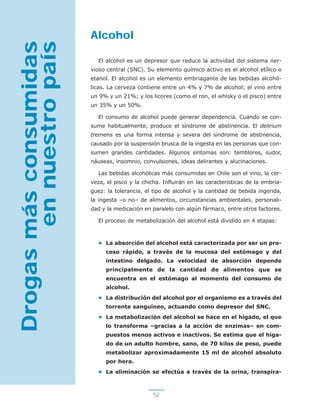 52
Alcohol
El alcohol es un depresor que reduce la actividad del sistema ner-
vioso central (SNC). Su elemento químico activo es el alcohol etílico o
etanol. El alcohol es un elemento embriagante de las bebidas alcohó-
licas. La cerveza contiene entre un 4% y 7% de alcohol; el vino entre
un 9% y un 21%; y los licores (como el ron, el whisky o el pisco) entre
un 35% y un 50%.
El consumo de alcohol puede generar dependencia. Cuando se con-
sume habitualmente, produce el síndrome de abstinencia. El delirium
tremens es una forma intensa y severa del síndrome de abstinencia,
causado por la suspensión brusca de la ingesta en las personas que con-
sumen grandes cantidades. Algunos síntomas son: temblores, sudor,
náuseas, insomnio, convulsiones, ideas delirantes y alucinaciones.
Las bebidas alcohólicas más consumidas en Chile son el vino, la cer-
veza, el pisco y la chicha. Influirán en las características de la embria-
guez: la tolerancia, el tipo de alcohol y la cantidad de bebida ingerida,
la ingesta –o no– de alimentos, circunstancias ambientales, personali-
dad y la medicación en paralelo con algún fármaco, entre otros factores.
El proceso de metabolización del alcohol está dividido en 4 etapas:
• La absorción del alcohol está caracterizada por ser un pro-
ceso rápido, a través de la mucosa del estómago y del
intestino delgado. La velocidad de absorción depende
principalmente de la cantidad de alimentos que se
encuentra en el estómago al momento del consumo de
alcohol.
• La distribución del alcohol por el organismo es a través del
torrente sanguíneo, actuando como depresor del SNC.
• La metabolización del alcohol se hace en el hígado, el que
lo transforma –gracias a la acción de enzimas– en com-
puestos menos activos e inactivos. Se estima que el híga-
do de un adulto hombre, sano, de 70 kilos de peso, puede
metabolizar aproximadamente 15 ml de alcohol absoluto
por hora.
• La eliminación se efectúa a través de la orina, transpira-
Drogasmásconsumidas
ennuestropaís
 