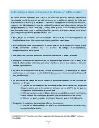 8
Antecedentes sobre el consumo de drogas en adolescentes
El último estudio realizado por CONACE en población escolar* entrega información
relacionada con la declaración de uso de drogas en la población escolar de Chile que
cursa entre el 8º Básico y el 4º Medio. La muestra es representativa del nivel nacional,
regional y de 86 ciudades del país. Se incluye información sobre la evolución del uso de
drogas (tendencias) entre 1995, 1997, 1999 y 2001, y datos sobre factores asociados al
uso de drogas, tales como el ambiente familiar, escolar y el grupo de pares, entre otros.
Los principales resultados de este estudio, son:
• El 23,8% de los escolares, aproximadamente 1 de cada 4, ha consumido alguna vez en
la vida alguna droga ilícita como marihuana, cocaína o pasta base.
• El 15,5% declara que ha consumido, al menos una vez en el último año, alguna droga
ilícita, existiendo similitud entre los alumnos de colegios municipalizados,
subvencionados y particulares.
• Los niveles de consumo aumentan sistemáticamente con la edad y el curso.
• Respecto a la percepción del riesgo de las drogas ilícitas, sólo el 53%, es decir 1 de
cada 2 adolescentes, reconoce que fumar marihuana una o dos veces por semana
implica un riesgo alto.
• Un 38% no percibe riesgo en el uso regular de marihuana. Los jóvenes de 4º Medio
evalúan con menos riesgos el uso de la marihuana, pero reconocen como riesgoso el
uso de la cocaína.
• La percepción de riesgo se asocia positiva y significativamente con la facilidad de
acceso a las drogas:
- El 63% de los escolares que ha usado marihuana en el último año, no percibe
riesgo en usarla una a dos veces por semana, versus el 25% de los que no
han probado marihuana en el último año.
- El 38% de los alumnos de 8º Básico declara que es fácil conseguir marihuana,
versus un 60% de alumnos de 4º Medio que declara facilidad de acceso.
- El 85% de los que han usado marihuana, declaran que es fácil obtenerla.
• Respecto a la capacidad para rechazar ofertas de consumo:
- El 63% de los adolescentes a los que se les ofreció marihuana el último mes,
han rechazado la oferta.
* CONACE-MINEDUC: “Estudio nacional de drogas en población escolar de Chile, 2001”. Santiago,
Chile. 2002.
 