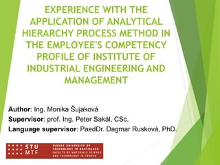 EXPERIENCE WITH THE
APPLICATION OF ANALYTICAL
HIERARCHY PROCESS METHOD IN
THE EMPLOYEE'S COMPETENCY
PROFILE OF INSTITUTE OF
INDUSTRIAL ENGINEERING AND
MANAGEMENT
Author: Ing. Monika Šujaková
Supervisor: prof. Ing. Peter Sakál, CSc.
Language supervisor: PaedDr. Dagmar Rusková, PhD.
 