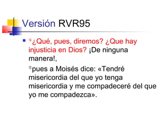 Versión RVR95
 14
¿Qué, pues, diremos? ¿Que hay
injusticia en Dios? ¡De ninguna
manera!,
15
pues a Moisés dice: «Tendré
misericordia del que yo tenga
misericordia y me compadeceré del que
yo me compadezca».
 
