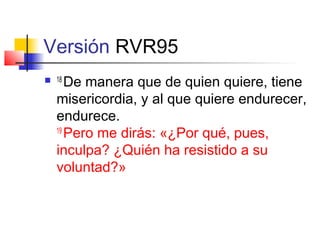 Versión RVR95
 18
De manera que de quien quiere, tiene
misericordia, y al que quiere endurecer,
endurece.
19
Pero me dirás: «¿Por qué, pues,
inculpa? ¿Quién ha resistido a su
voluntad?»
 