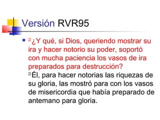 Versión RVR95
 22
¿Y qué, si Dios, queriendo mostrar su
ira y hacer notorio su poder, soportó
con mucha paciencia los vasos de ira
preparados para destrucción?
23
Él, para hacer notorias las riquezas de
su gloria, las mostró para con los vasos
de misericordia que había preparado de
antemano para gloria.
 