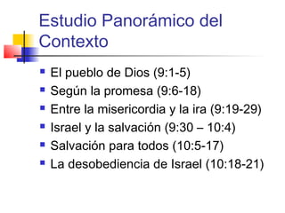 Estudio Panorámico del
Contexto
 El pueblo de Dios (9:1-5)
 Según la promesa (9:6-18)
 Entre la misericordia y la ira (9:19-29)
 Israel y la salvación (9:30 – 10:4)
 Salvación para todos (10:5-17)
 La desobediencia de Israel (10:18-21)
 