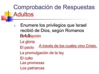 Comprobación de Respuestas
Adultos
1. Enumere los privilegios que Israel
recibió de Dios, según Romanos
9:4,5:La adopción
La gloria
El pacto
La promulgación de la ley
El culto
Las promesas
Los patriarcas
A través de los cuales vino Cristo.
 