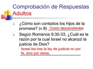 Comprobación de Respuestas
Adultos
2. ¿Cómo son contados los hijos de la
promesa? (v.8) ________________.
3. Según Romanos 9:30-33, ¿Cuál es la
razón por la cual Israel no alcanzó la
justicia de Dios?
Como descendientes
Israel iba tras la ley de justicia no por
fe, sino por obras.
 