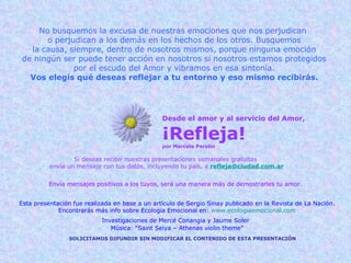 Desde el amor y al servicio del Amor, ¡Refleja! por Marcela Parolin Si deseas recibir nuestras presentaciones semanales gratuitas  envía un mensaje con tus datos, incluyendo tu país, a   [email_address] Envía mensajes positivos a los tuyos, será una manera más de demostrarles tu amor. SOLICITAMOS DIFUNDIR SIN MODIFICAR EL CONTENIDO DE ESTA PRESENTACIÓN Esta presentación fue realizada en base a un artículo de Sergio Sinay publicado en la Revista de La Nación. Encontrarás más info sobre Ecología Emocional en:  www.ecologiaemocional.com Investigaciones de Mercé Conangia y Jaume Soler   Música: “Saint Seiya – Athenas violin theme” No busquemos la excusa de nuestras emociones que nos perjudican  o perjudican a los demás en los hechos de los otros. Busquemos la causa, siempre, dentro de nosotros mismos, porque ninguna emoción de ningún ser puede tener acción en nosotros si nosotros estamos protegidos por el escudo del Amor y vibramos en esa sintonía. Vos elegís qué deseas reflejar a tu entorno y eso mismo recibirás. 