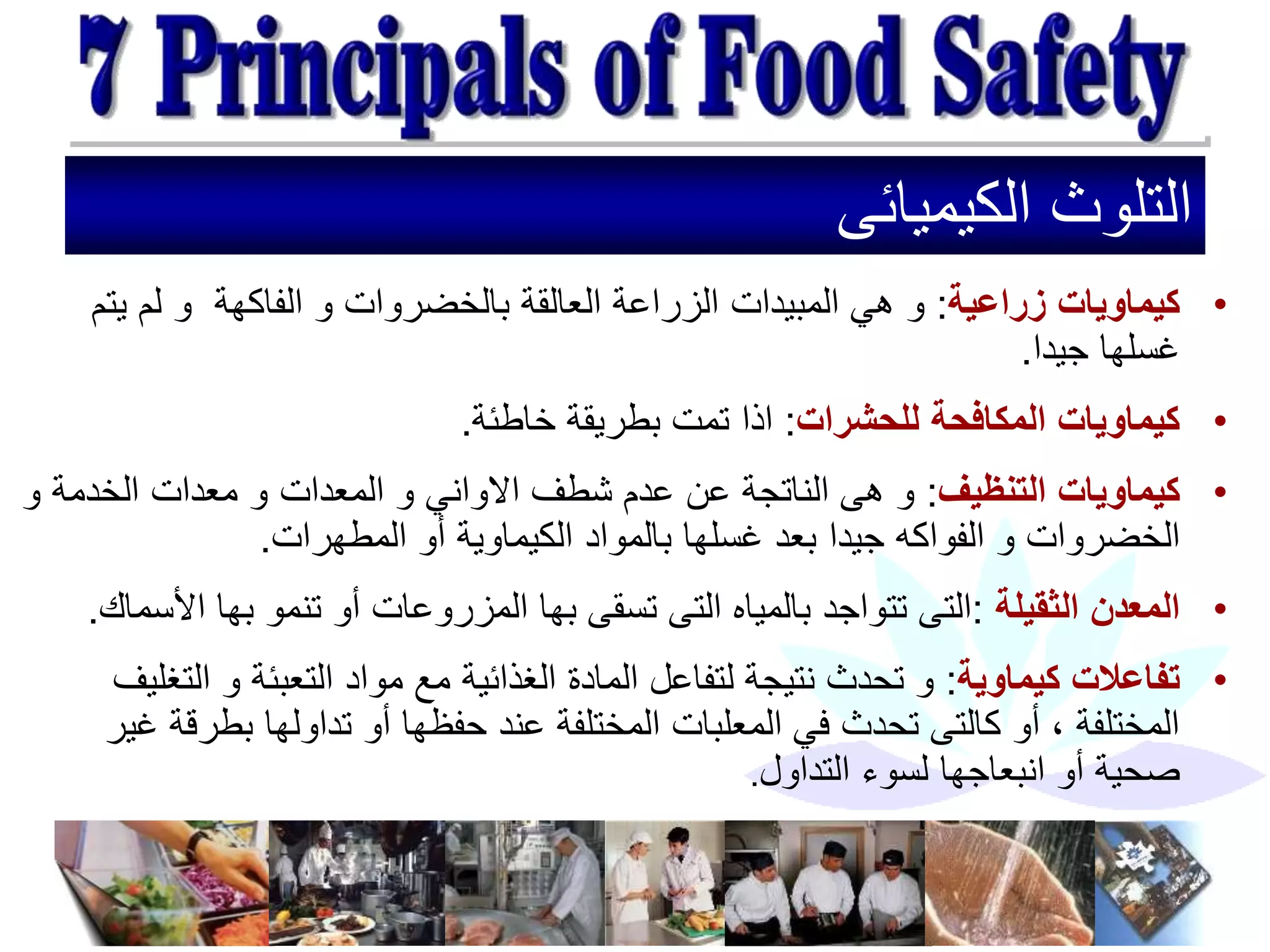 ‫الكيميائى‬ ‫التلوث‬
•
‫زراعية‬ ‫كيماويات‬
:
‫با‬ ‫العالقة‬ ‫الزراعة‬ ‫المبيدات‬ ‫هي‬ ‫و‬
‫الفاكهة‬ ‫و‬ ‫لخضروات‬
‫يت‬ ‫لم‬ ‫و‬
‫م‬
‫جيدا‬ ‫غسلها‬
.
•
‫للحشرات‬ ‫المكافحة‬ ‫كيماويات‬
:
‫خاطئة‬ ‫بطريقة‬ ‫تمت‬ ‫اذا‬
.
•
‫التنظيف‬ ‫كيماويات‬
:
‫االواني‬ ‫شطف‬ ‫عدم‬ ‫عن‬ ‫الناتجة‬ ‫هى‬ ‫و‬
‫المعدات‬ ‫و‬
‫الخدمة‬ ‫معدات‬ ‫و‬
‫و‬
‫جيدا‬ ‫الفواكه‬ ‫و‬ ‫الخضروات‬
‫المطهرات‬ ‫أو‬ ‫الكيماوية‬ ‫بالمواد‬ ‫غسلها‬ ‫بعد‬
.
•
‫الثقيلة‬ ‫المعدن‬
:
‫ا‬ ‫بها‬ ‫تنمو‬ ‫أو‬ ‫المزروعات‬ ‫بها‬ ‫تسقى‬ ‫التى‬ ‫بالمياه‬ ‫تتواجد‬ ‫التى‬
‫ألسماك‬
.
•
‫كيماوية‬ ‫تفاعالت‬
:
‫ل‬ ‫نتيجة‬ ‫تحدث‬ ‫و‬
‫ال‬ ‫و‬ ‫التعبئة‬ ‫مواد‬ ‫مع‬ ‫الغذائية‬ ‫المادة‬ ‫تفاعل‬
‫تغليف‬
‫بطر‬ ‫تداولها‬ ‫أو‬ ‫حفظها‬ ‫عند‬ ‫المختلفة‬ ‫المعلبات‬ ‫في‬ ‫تحدث‬ ‫كالتى‬ ‫أو‬ ، ‫المختلفة‬
‫غير‬ ‫قة‬
‫صحية‬
‫التداول‬ ‫لسوء‬ ‫انبعاجها‬ ‫أو‬
.
 