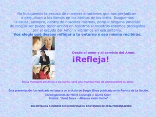 Desde el amor y al servicio del Amor, ¡Refleja! Envía mensajes positivos a los tuyos, será una manera más de demostrarles tu amor. SOLICITAMOS DIFUNDIR SIN MODIFICAR EL CONTENIDO DE ESTA PRESENTACIÓN Esta presentación fue realizada en base a un artículo de Sergio Sinay publicado en la Revista de La Nación. Investigaciones de Mercé Conangia y Jaume Soler   Música: “Saint Seiya – Athenas violin theme” No busquemos la excusa de nuestras emociones que nos perjudican  o perjudican a los demás en los hechos de los otros. Busquemos la causa, siempre, dentro de nosotros mismos, porque ninguna emoción de ningún ser puede tener acción en nosotros si nosotros estamos protegidos por el escudo del Amor y vibramos en esa sintonía. Vos elegís qué deseas reflejar a tu entorno y eso mismo recibirás. 