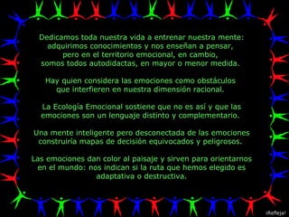 Dedicamos toda nuestra vida a entrenar nuestra mente: adquirimos conocimientos y nos enseñan a pensar,  pero en el territorio emocional, en cambio,  somos todos autodidactas, en mayor o menor medida.  Hay quien considera las emociones como obstáculos  que interfieren en nuestra dimensión racional.  La Ecología Emocional sostiene que no es así y que las emociones son un lenguaje distinto y complementario.  Una mente inteligente pero desconectada de las emociones construiría mapas de decisión equivocados y peligrosos.  Las emociones dan color al paisaje y sirven para orientarnos en el mundo: nos indican si la ruta que hemos elegido es adaptativa o destructiva. ¡Refleja! 