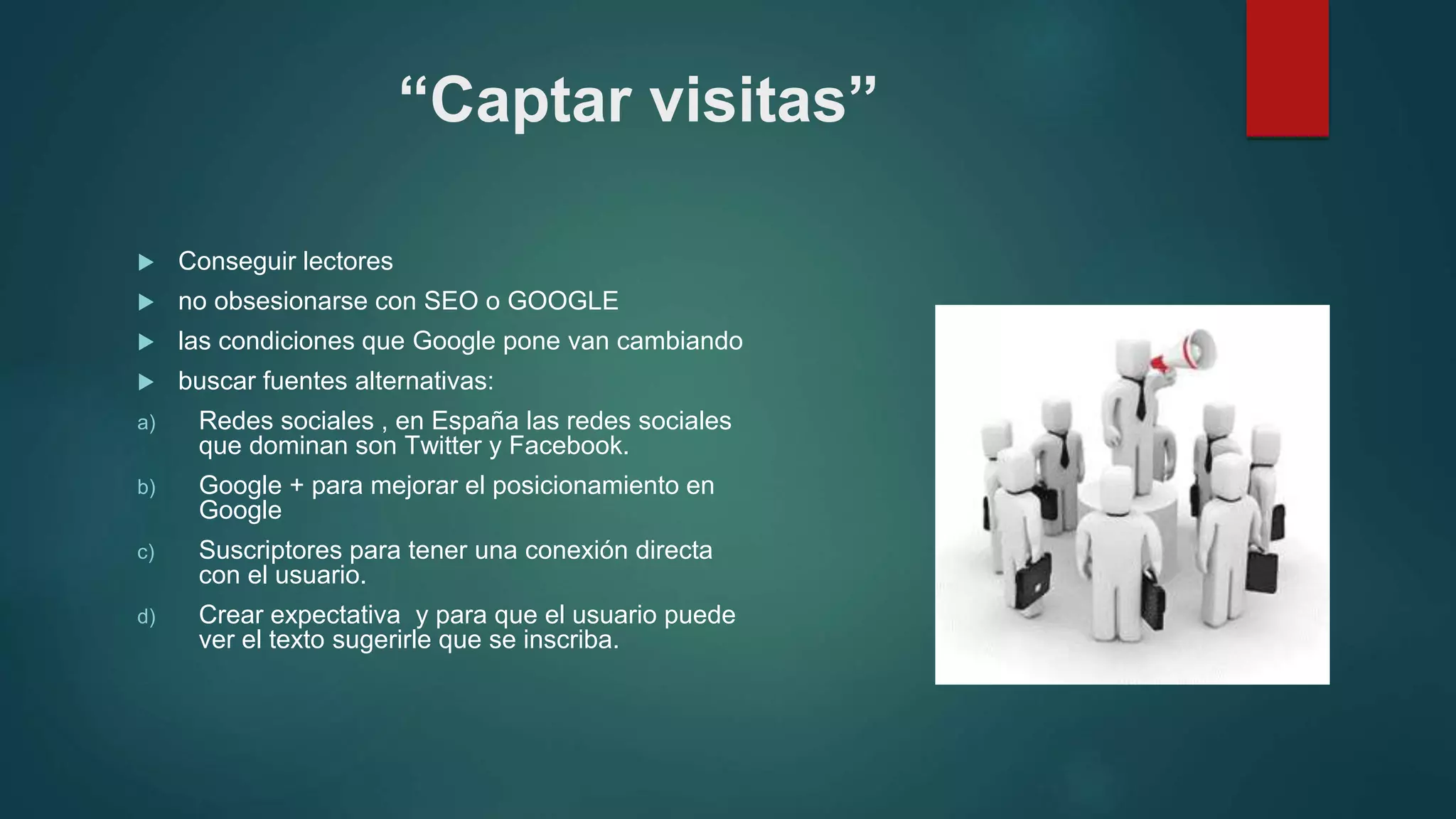 “Captar visitas”
 Conseguir lectores
 no obsesionarse con SEO o GOOGLE
 las condiciones que Google pone van cambiando
 buscar fuentes alternativas:
a) Redes sociales , en España las redes sociales
que dominan son Twitter y Facebook.
b) Google + para mejorar el posicionamiento en
Google
c) Suscriptores para tener una conexión directa
con el usuario.
d) Crear expectativa y para que el usuario puede
ver el texto sugerirle que se inscriba.
 