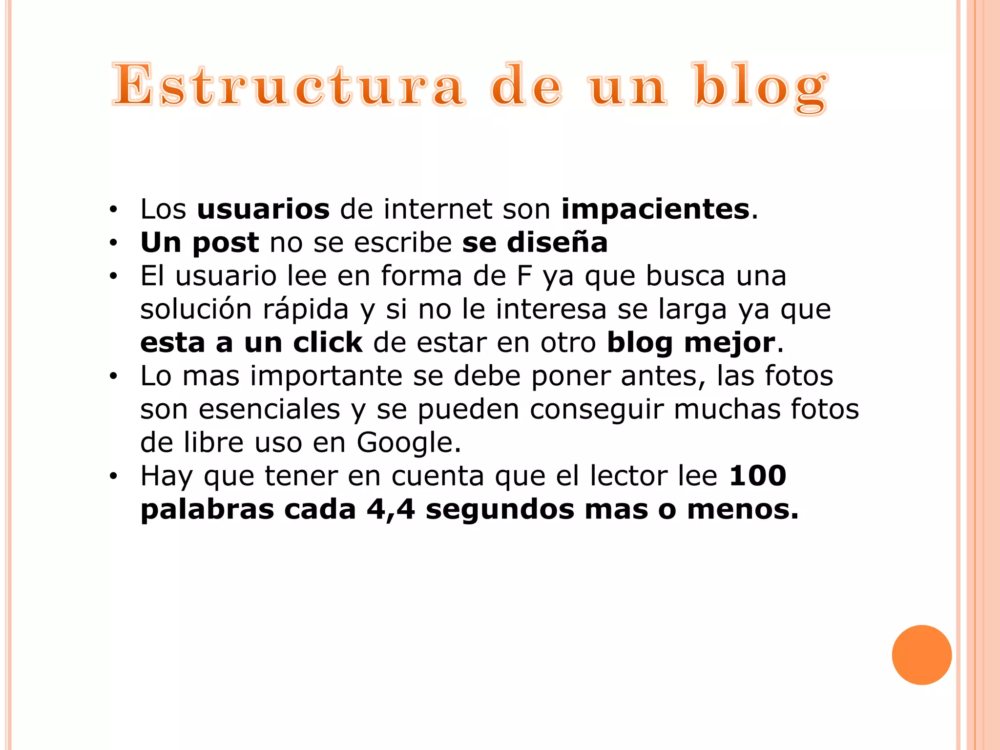 • Los usuarios de internet son impacientes.
• Un post no se escribe se diseña
• El usuario lee en forma de F ya que busca una
solución rápida y si no le interesa se larga ya que
esta a un click de estar en otro blog mejor.
• Lo mas importante se debe poner antes, las fotos
son esenciales y se pueden conseguir muchas fotos
de libre uso en Google.
• Hay que tener en cuenta que el lector lee 100
palabras cada 4,4 segundos mas o menos.
 
