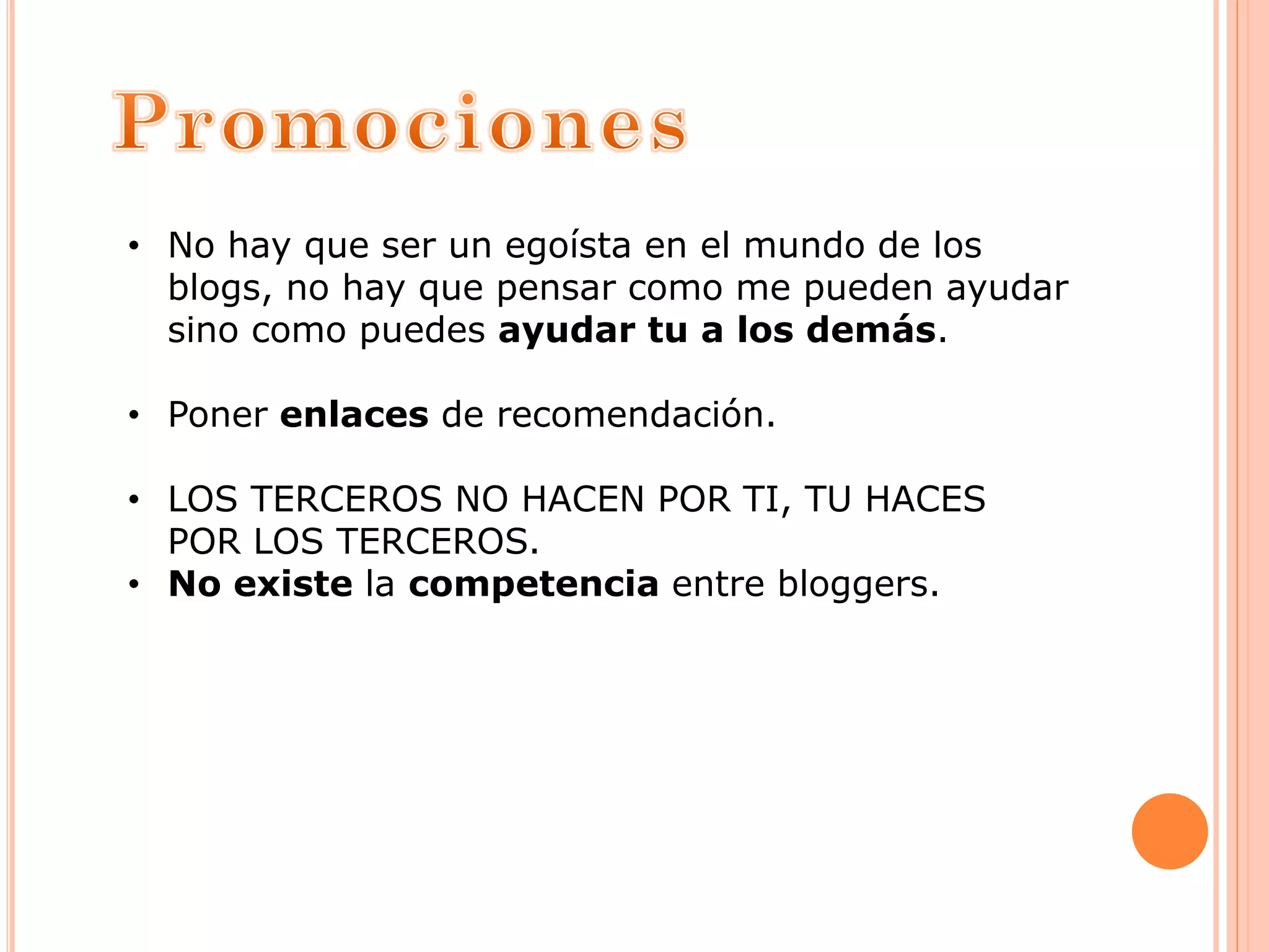 • No hay que ser un egoísta en el mundo de los
blogs, no hay que pensar como me pueden ayudar
sino como puedes ayudar tu a los demás.
• Poner enlaces de recomendación.
• LOS TERCEROS NO HACEN POR TI, TU HACES
POR LOS TERCEROS.
• No existe la competencia entre bloggers.
 