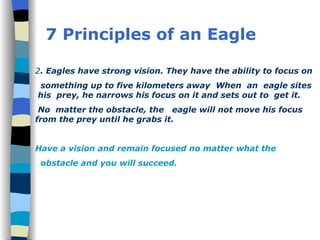 7 Principles of an Eagle 2 . Eagles have strong vision. They have the ability to focus on something up to five kilometers away  When  an  eagle sites  his  prey, he narrows his focus on it and sets out to  get it. No  matter the obstacle, the  eagle will not move his focus from the prey until he grabs it. Have a vision and remain focused no matter what the  obstacle and you will succeed. 