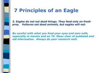 7 Principles of an Eagle 3. Eagles do not eat dead things. They feed only on fresh prey.  Vultures eat dead animals, but eagles will not.  Be careful with what you feed your eyes and ears with, especially in movies and on TV. Steer clear of outdated and old information.  Always do your research well. 
