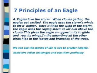 4. Eagles love the storm.  When clouds gather, the eagles get excited. The eagle uses the storm's winds to lift it  higher.  Once it finds the wing of the storm, the eagle uses the raging storm to lift him above the clouds.This gives the eagle an opportunity to glide and  rest its wings.In the meantime all the other birds hide in the leaves and branches of the trees.  We can use the storms of life to rise to greater heights. Achievers relish challenges and use them profitably . 7 Principles of an Eagle 