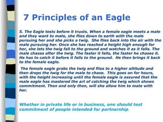 7 Principles of an Eagle 5. The Eagle tests before it trusts. When a female eagle meets a male and they want to mate, she flies down to earth with the male pursuing her and she picks a twig.  She flies back into the air with the male pursuing her. Once she has reached a height high enough for her, she lets the twig fall to the ground and watches it as it falls. The male chases after the twig. The faster it falls, the faster he chases it. He has to catch it before it falls to the ground.  He then brings it back to the female eagle. The female eagle grabs the twig and flies to a higher altitude and then drops the twig for the male to chase.  This goes on for hours, with the height increasing until the female eagle is assured that the male eagle has mastered the art of catching the twig which shows commitment. Then and only then, will she allow him to mate with  her.  Whether in private life or in business, one should test commitment of people intended for partnership . 
