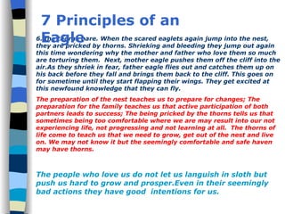 6. the thorns bare. When the scared eaglets again jump into the nest, they are pricked by thorns. Shrieking and bleeding they jump out again this time wondering why the mother and father who love them so much  are torturing them.  Next, mother eagle pushes them off the cliff into the air.As they shriek in fear, father eagle flies out and catches them up on his back before they fall and brings them back to the cliff. This goes on for sometime until they start flapping their wings. They get excited at this newfound knowledge that they can fly. The preparation of the nest teaches us to prepare for changes; The preparation for the family teaches us that active participation of both partners leads to success; The being pricked by the thorns tells us that sometimes being too comfortable where we are may result into our not experiencing life, not progressing and not learning at all.  The thorns of life come to teach us that we need to grow, get out of the nest and live on. We may not know it but the seemingly comfortable and safe haven may have thorns. The people who love us do not let us languish in sloth but push us hard to grow and prosper.Even in their seemingly bad actions they have good  intentions for us. 7 Principles of an Eagle 