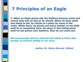 7. When an Eagle grows old, his feathers become weak and cannot take him as fast as he should. When he feels weak and about to die, he retires to a place far away in the rocks. While there, he plucks out every feather on his body until he is completely bare. He stays in this hiding place until he has grown new feathers, then he can come out. We occasionally need to shed off old habits & items that burden us without adding to our lives.. Author Dr. Myles Monroe  Edited 7 Principles of an Eagle 