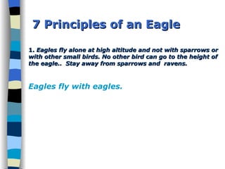 7 Principles of an Eagle 1.  Eagles fly alone at high altitude and not with sparrows or with other small birds. No other bird can go to the height of the eagle..  Stay away from sparrows and  ravens.  Eagles fly with eagles. 