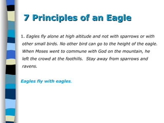 7 Principles of an Eagle 1.  Eagles fly alone at high altitude and not with sparrows or with other small birds. No other bird can go to the height of the eagle. When Moses went to commune with God on the mountain, he  left the crowd at the foothills.  Stay away from sparrows and  ravens.  Eagles fly with eagles . 
