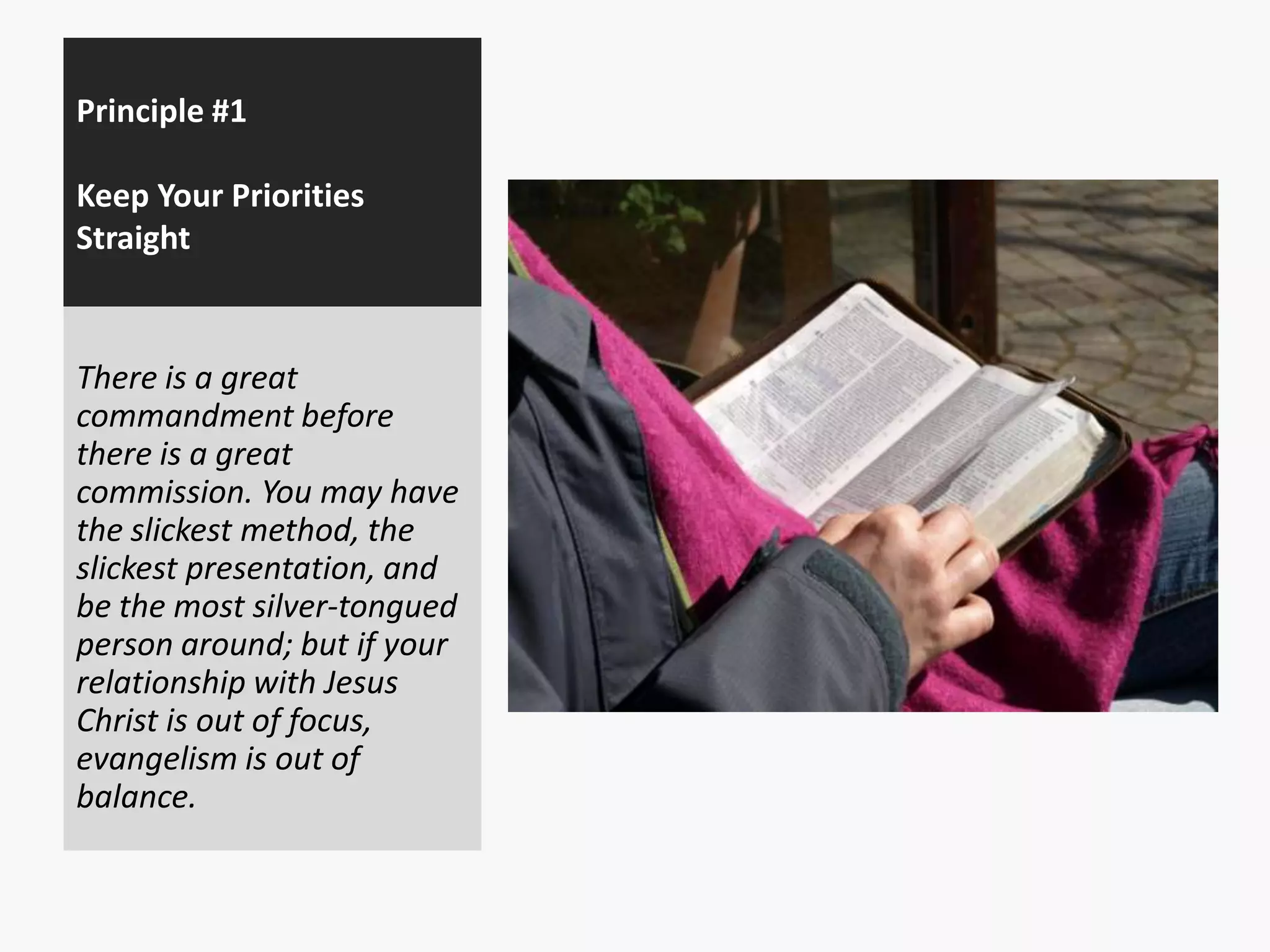 Principle #1
Keep Your Priorities
Straight

There is a great
commandment before
there is a great
commission. You may have
the slickest method, the
slickest presentation, and
be the most silver-tongued
person around; but if your
relationship with Jesus
Christ is out of focus,
evangelism is out of
balance.

 