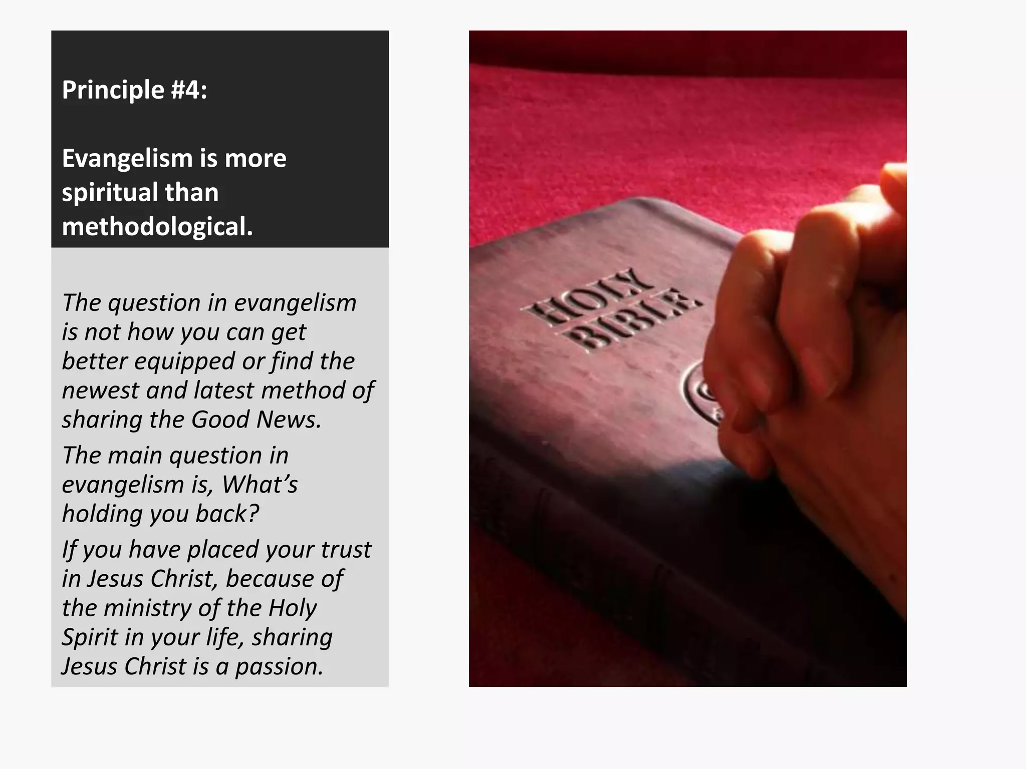 Principle #4:
Evangelism is more
spiritual than
methodological.
The question in evangelism
is not how you can get
better equipped or find the
newest and latest method of
sharing the Good News.
The main question in
evangelism is, What’s
holding you back?
If you have placed your trust
in Jesus Christ, because of
the ministry of the Holy
Spirit in your life, sharing
Jesus Christ is a passion.

 