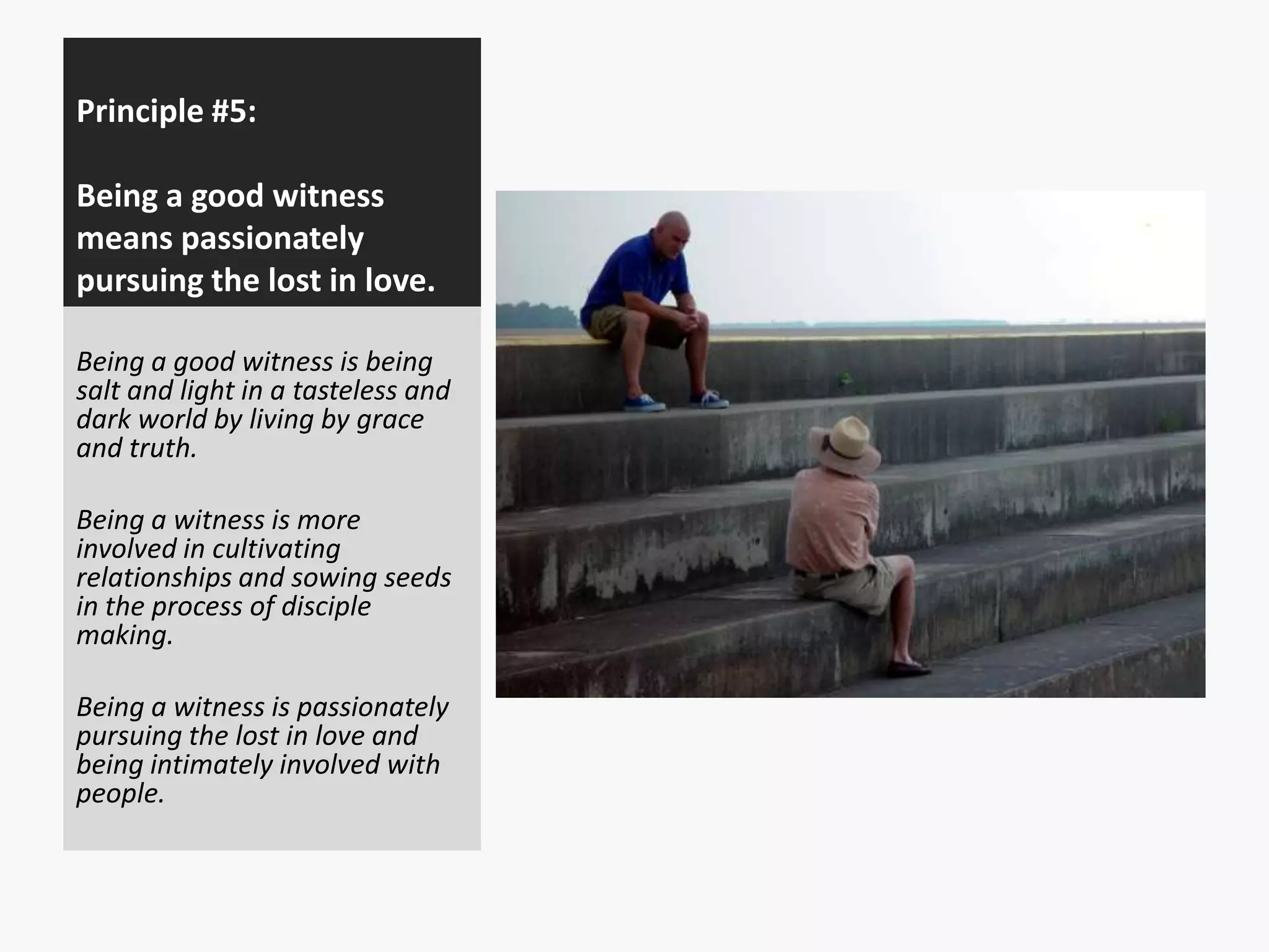 Principle #5:
Being a good witness
means passionately
pursuing the lost in love.
Being a good witness is being
salt and light in a tasteless and
dark world by living by grace
and truth.
Being a witness is more
involved in cultivating
relationships and sowing seeds
in the process of disciple
making.
Being a witness is passionately
pursuing the lost in love and
being intimately involved with
people.

 