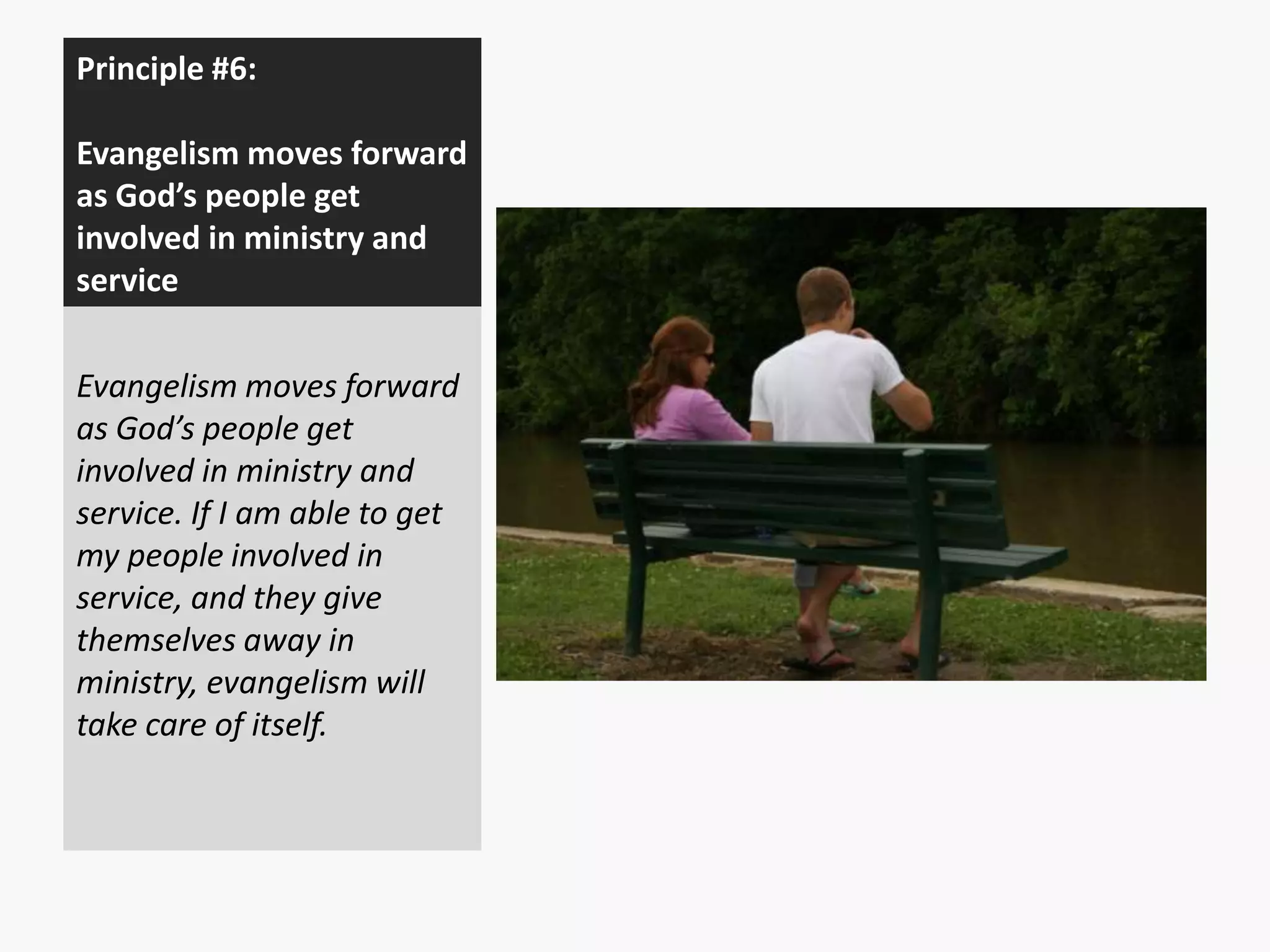 Principle #6:
Evangelism moves forward
as God’s people get
involved in ministry and
service
Evangelism moves forward
as God’s people get
involved in ministry and
service. If I am able to get
my people involved in
service, and they give
themselves away in
ministry, evangelism will
take care of itself.

 