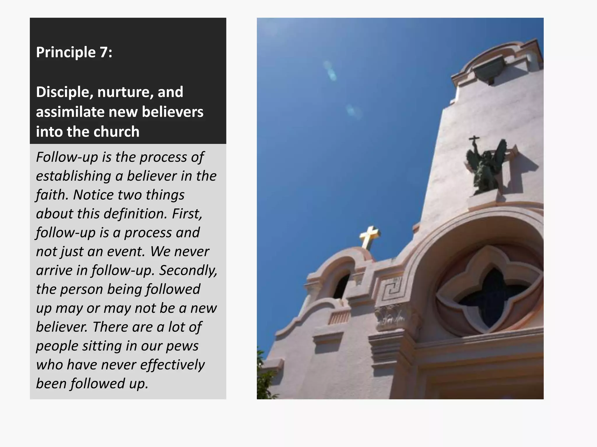 Principle 7:
Disciple, nurture, and
assimilate new believers
into the church
Follow-up is the process of
establishing a believer in the
faith. Notice two things
about this definition. First,
follow-up is a process and
not just an event. We never
arrive in follow-up. Secondly,
the person being followed
up may or may not be a new
believer. There are a lot of
people sitting in our pews
who have never effectively
been followed up.

 