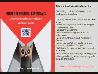 This is a book about implementing
Refreshing business strategies in the
marketplace including:
• Strategies every successful leader must
know.
• Sales Management Tactics for the goal-
oriented executive.
• Executive Leadership.
• Effective Marketing and Branding
techniques.
• Design, Innovation, and the Luxury
Domain.
• What you don’t know could hurt your
business – Food for Thought.
• Additional thoughts about post-recession
marketing.
• Effective political campaign strategies by
utilizing marketing techniques along with
the personal brand.
www.entrepreneurialessentials.com
James D. Roumeliotis
 