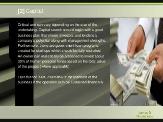 Critical and can vary depending on the size of the
undertaking. Capital search should begin with a good
business plan that shows investors and lenders a
company's potential along with management strengths.
Furthermore, there are government loan programs
created for start-ups which should be fully exploited.
An owner can realistically be prepared to invest about
30% of his/her personal funds based on the total value
of the project (where applicable)
Last but not least, cash-flow is the lifeblood of the
business if the operation is to be sustained financially.
James D
Roumeliotis
[2] Capital
 