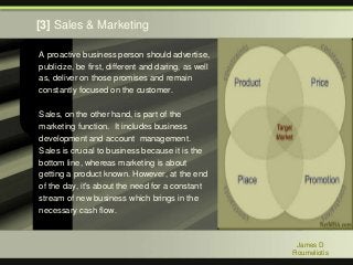 A proactive business person should advertise,
publicize, be first, different and daring, as well
as, deliver on those promises and remain
constantly focused on the customer.
Sales, on the other hand, is part of the
marketing function. It includes business
development and account management.
Sales is crucial to business because it is the
bottom line, whereas marketing is about
getting a product known. However, at the end
of the day, it's about the need for a constant
stream of new business which brings in the
necessary cash flow.
James D
Roumeliotis
[3] Sales & Marketing
 