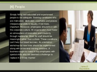 Simply hiring well educated and experienced
people is not adequate. Seeking candidates who
are motivated, dedicated, coachable and posses
interpersonal skills is equally, if not more,
important. Moreover, employees should fit-in with
the corporate culture. An organization must foster
an atmosphere of innovation and creativity
through leadership. Work for staff should be
meaningful rather than a chore. These conditions
can’t help but breed success. An orientation
workshop for new hires should be implemented
along with occasional training sessions. A
business ought to invest in key employees with
special skills who are deemed a challenge to
replace in a timely manner.
James D
Roumeliotis
[4] People
 