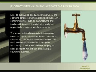 Must be supervised closely, borrowing wisely and
spending conducted within a prescribed budget. In
certain industries, such as manufacturing and
food establishments, financial ratios and yields,
respectively, should be strictly adhered to.
The success of any business is, in many ways,
measured by the bottom line. Even if one hires a
full-time accountant, the entrepreneur would still
need to have a fundamental knowledge of
accounting - how it works and how to apply its
basic principles with the aim of operating a
flourishing business.
James D
Roumeliotis
[6] STRICT INTERNAL FINANCIAL CONTROLS & CASH FLOW
 