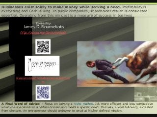 A Final Word of Advice: - Focus on serving a niche market. It’s more efficient and less competitive
when one specializes in a certain domain and meets a specific need. This way, a loyal following is created
from clientele. An entrepreneur should endeavor to excel at his/her defined mission.
Businesses exist solely to make money while serving a need. Profitability is
everything and Cash is king. In public companies, shareholder return is considered
essential. Operating from this mindset is a measure of success in business.
Content by
James D. Roumeliotis
http://about.me/jdroumeliotis
www.unconventionalbusinesswisdom.co
m
 