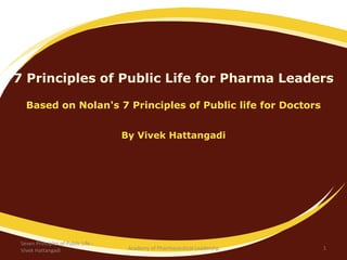 7 Principles of Public Life for Pharma Leaders
Based on Nolan's 7 Principles of Public life for Doctors
By Vivek Hattangadi
Seven Principles of Public Life -
Vivek Hattangadi 1Academy of Pharmaceutical Leadershp
 