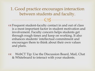 1. Good practice encourages interaction
between students and faculty.



 Frequent student-faculty contact in and out of class
is a most important factor in student motivation and
involvement. Faculty concern helps students get
through rough times and keep on working. It also
enhances students' intellectual commitment and
encourages them to think about their own values
and plans.


WebCT Tip: Use the Discussion Board, Mail, Chat
& Whiteboard to interact with your students.

 