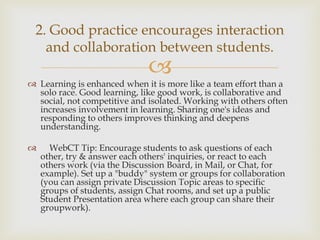 2. Good practice encourages interaction
and collaboration between students.



 Learning is enhanced when it is more like a team effort than a
solo race. Good learning, like good work, is collaborative and
social, not competitive and isolated. Working with others often
increases involvement in learning. Sharing one's ideas and
responding to others improves thinking and deepens
understanding.



WebCT Tip: Encourage students to ask questions of each
other, try & answer each others' inquiries, or react to each
others work (via the Discussion Board, in Mail, or Chat, for
example). Set up a "buddy" system or groups for collaboration
(you can assign private Discussion Topic areas to specific
groups of students, assign Chat rooms, and set up a public
Student Presentation area where each group can share their
groupwork).

 