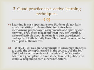 3. Good practice uses active learning
techniques.



 Learning is not a spectator sport. Students do not learn
much just sitting in classes listening to teachers,
memorizing prepackaged assignments, and spitting out
answers. They must talk about what they are learning,
write reflectively about it, relate it to past experiences,
and apply it to their daily lives. They must make what the
learn part of themselves.


WebCT Tip: Design Assignments to encourage students
to apply the concepts learned in the course. Use the SelfTest tool for active review of materials. The Discussion
board is a good place to have students reflect publicly on
issues & respond to each other's reflections.

 