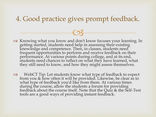 4. Good practice gives prompt feedback.


 Knowing what you know and don't know focuses your learning. In
getting started, students need help in assessing their existing
knowledge and competence. Then, in classes, students need
frequent opportunities to perform and receive feedback on their
performance. At various points during college, and at its end,
students need chances to reflect on what they have learned, what
they still need to know, and how they might assess themselves.



WebCT Tip: Let students know what type of feedback to expect
from you & how often it will be provided. Likewise, be clear as to
what type of feedback you'd like from them. At various times
during the course, allow the students a forum for providing
feedback about the course itself. Note that the Quiz & the Self-Test
tools are a good ways of providing instant feedback.

 