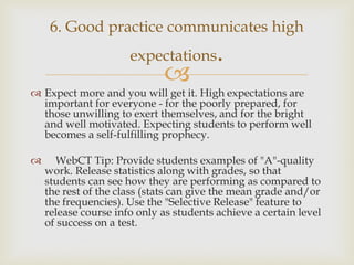 6. Good practice communicates high

expectations



.

 Expect more and you will get it. High expectations are
important for everyone - for the poorly prepared, for
those unwilling to exert themselves, and for the bright
and well motivated. Expecting students to perform well
becomes a self-fulfilling prophecy.


WebCT Tip: Provide students examples of "A"-quality
work. Release statistics along with grades, so that
students can see how they are performing as compared to
the rest of the class (stats can give the mean grade and/or
the frequencies). Use the "Selective Release" feature to
release course info only as students achieve a certain level
of success on a test.

 